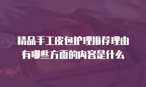 精品手工皮包护理推荐理由有哪些方面的内容是什么
