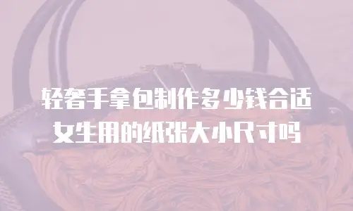 轻奢手拿包制作多少钱合适女生用的纸张大小尺寸吗