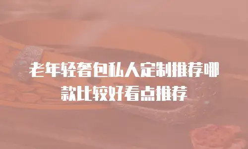 老年轻奢包私人定制推荐哪款比较好看点推荐