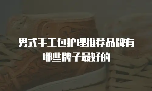 男式手工包护理推荐品牌有哪些牌子最好的