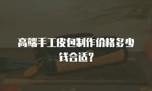 高端手工皮包制作价格多少钱合适？