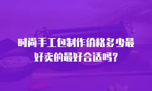 时尚手工包制作价格多少最好卖的最好合适吗？