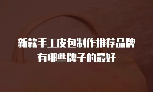 新款手工皮包制作推荐品牌有哪些牌子的最好