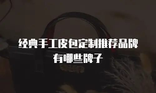 经典手工皮包定制推荐品牌有哪些牌子