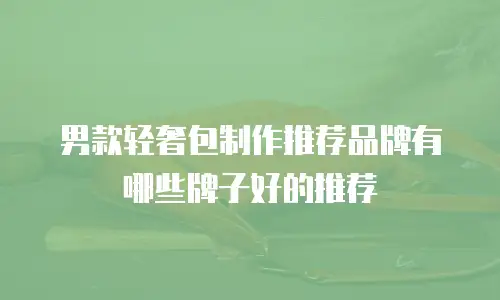 男款轻奢包制作推荐品牌有哪些牌子好的推荐