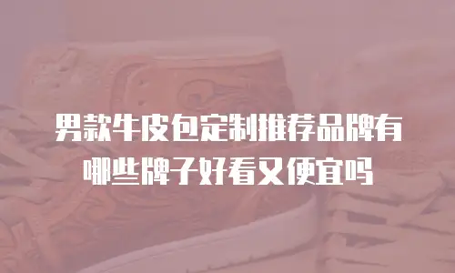 男款牛皮包定制推荐品牌有哪些牌子好看又便宜吗