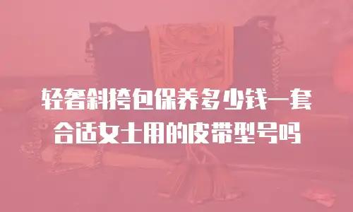 轻奢斜挎包保养多少钱一套合适女士用的皮带型号吗