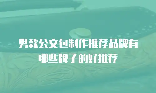 男款公文包制作推荐品牌有哪些牌子的好推荐