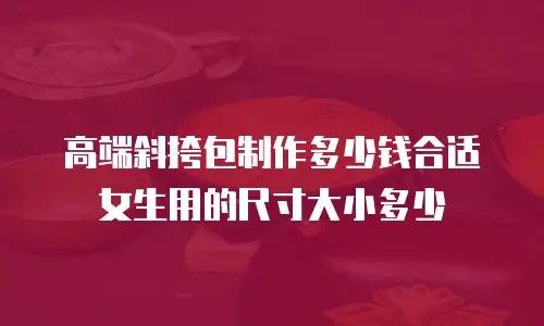 高端斜挎包制作多少钱合适女生用的尺寸大小多少