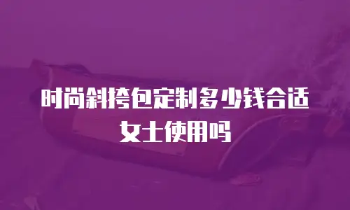 时尚斜挎包定制多少钱合适女士使用吗