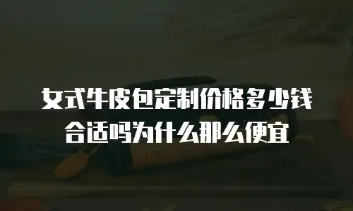 女式牛皮包定制价格多少钱合适吗为什么那么便宜