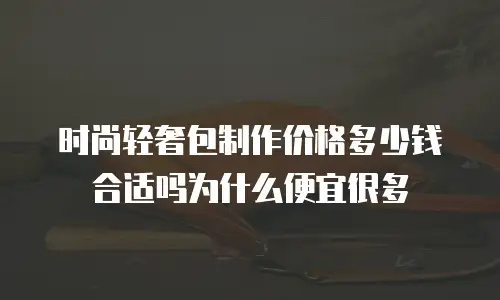 时尚轻奢包制作价格多少钱合适吗为什么便宜很多