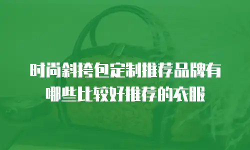 时尚斜挎包定制推荐品牌有哪些比较好推荐的衣服
