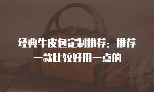 经典牛皮包定制推荐：推荐一款比较好用一点的