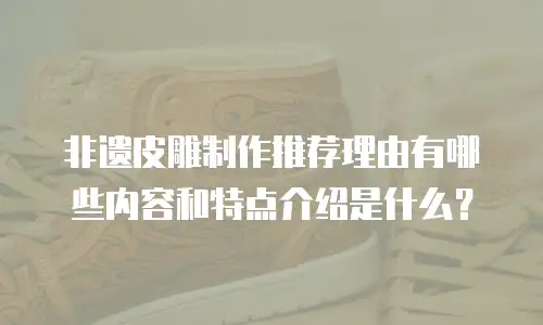 非遗皮雕制作推荐理由有哪些内容和特点介绍是什么？