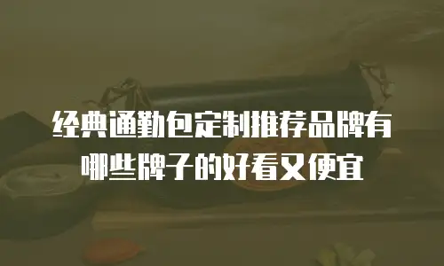 经典通勤包定制推荐品牌有哪些牌子的好看又便宜