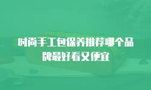 时尚手工包保养推荐哪个品牌最好看又便宜