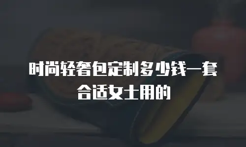 时尚轻奢包定制多少钱一套合适女士用的