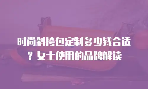 时尚斜挎包定制多少钱合适？女士使用的品牌解读