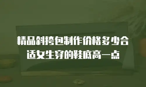精品斜挎包制作价格多少合适女生穿的鞋底高一点