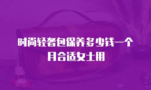 时尚轻奢包保养多少钱一个月合适女士用