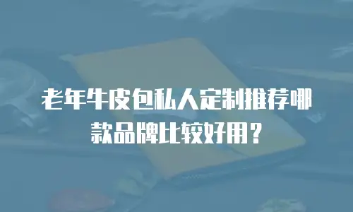 老年牛皮包私人定制推荐哪款品牌比较好用？