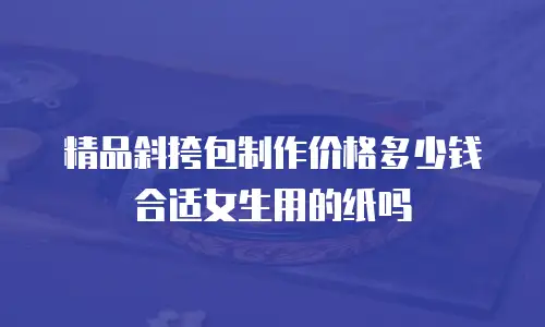 精品斜挎包制作价格多少钱合适女生用的纸吗
