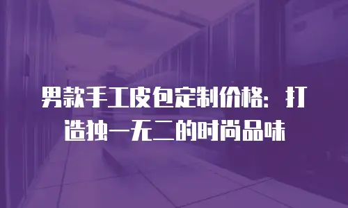 男款手工皮包定制价格：打造独一无二的时尚品味