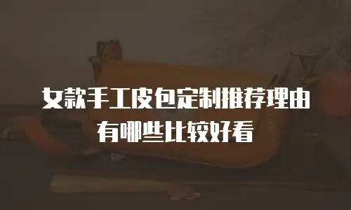 女款手工皮包定制推荐理由有哪些比较好看