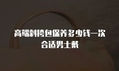 高端斜挎包保养多少钱一次合适男士戴