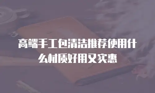 高端手工包清洁推荐使用什么材质好用又实惠
