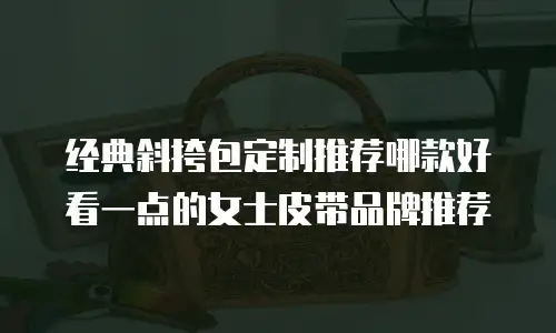 经典斜挎包定制推荐哪款好看一点的女士皮带品牌推荐