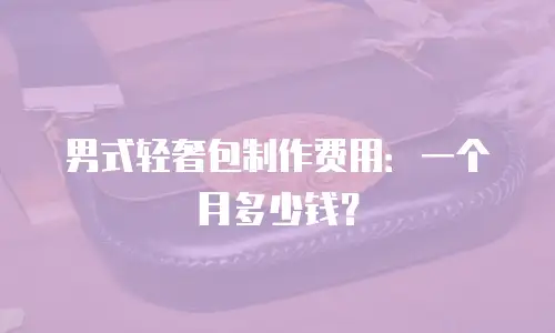 男式轻奢包制作费用：一个月多少钱？