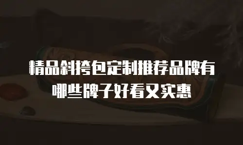 精品斜挎包定制推荐品牌有哪些牌子好看又实惠