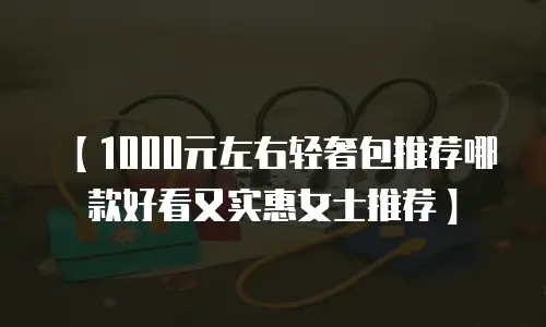 【1000元左右轻奢包推荐哪款好看又实惠女士推荐】