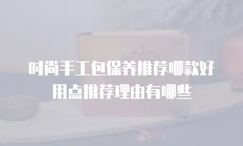 时尚手工包保养推荐哪款好用点推荐理由有哪些