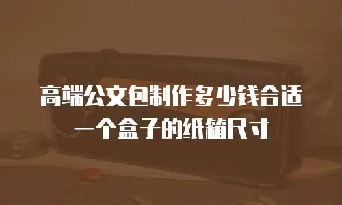 高端公文包制作多少钱合适一个盒子的纸箱尺寸