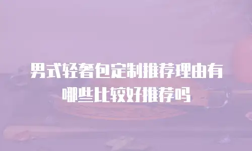 男式轻奢包定制推荐理由有哪些比较好推荐吗