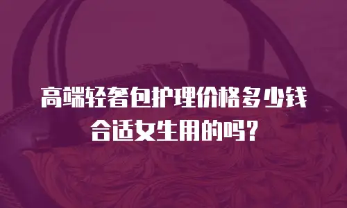 高端轻奢包护理价格多少钱合适女生用的吗？