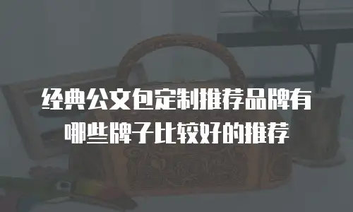 经典公文包定制推荐品牌有哪些牌子比较好的推荐