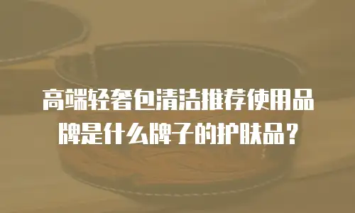 高端轻奢包清洁推荐使用品牌是什么牌子的护肤品？