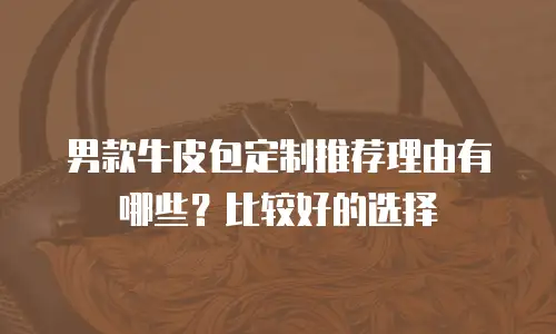 男款牛皮包定制推荐理由有哪些？比较好的选择
