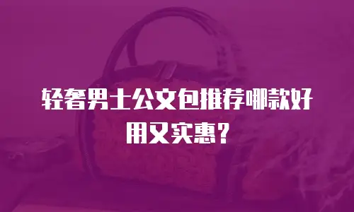 轻奢男士公文包推荐哪款好用又实惠？