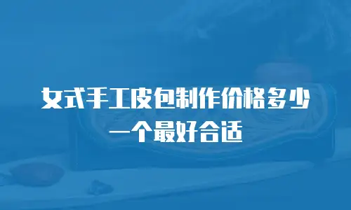 女式手工皮包制作价格多少一个最好合适