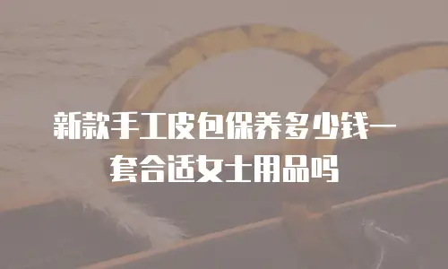 新款手工皮包保养多少钱一套合适女士用品吗