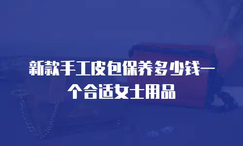 新款手工皮包保养多少钱一个合适女士用品