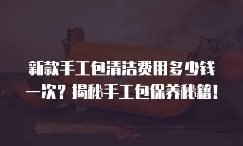 新款手工包清洁费用多少钱一次？揭秘手工包保养秘籍！