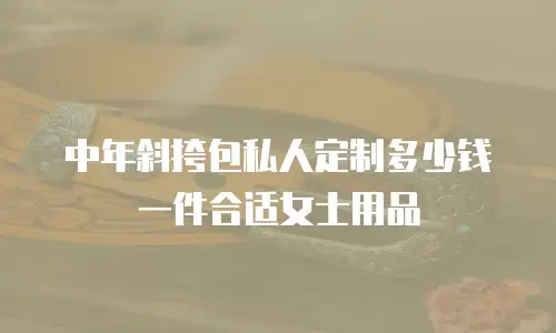 中年斜挎包私人定制多少钱一件合适女士用品