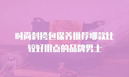 时尚斜挎包保养推荐哪款比较好用点的品牌男士