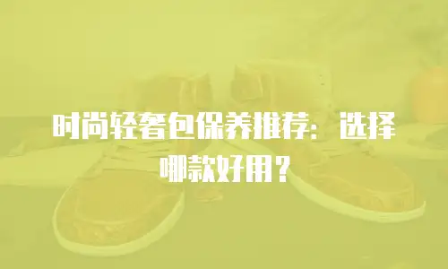 时尚轻奢包保养推荐：选择哪款好用？
